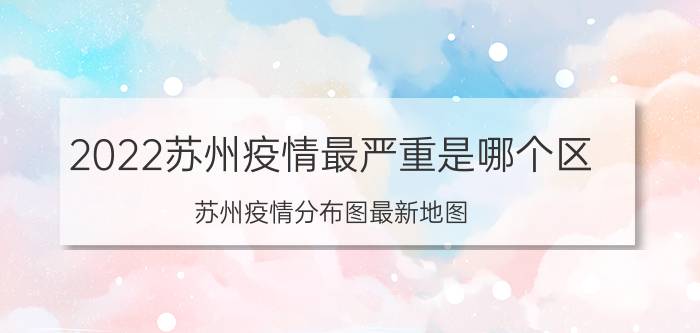 2022苏州疫情最严重是哪个区 苏州疫情分布图最新地图